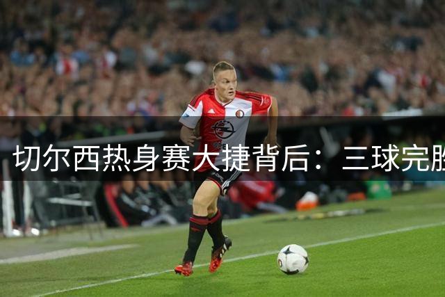切尔西热身赛大捷背后：三球完胜米兰的秘密武器