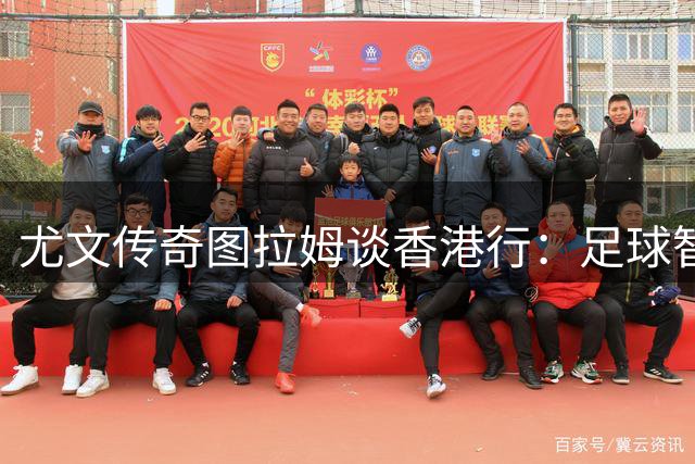 尤文传奇图拉姆谈香港行：足球智慧比胜负更重要