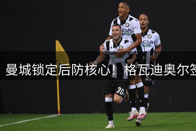 曼城锁定后防核心！格瓦迪奥尔签下7年长约薪资大幅提升